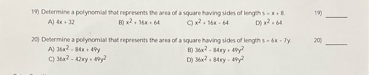 19) Determine a polynomial that represents the area of a square having sides of length s = x + 8.
19)
A) 4x + 32
B) x2 + 16x + 64
C) x2 + 16x - 64
D) x2 + 64
20) Determine a polynomial that represents the area of a square having sides of length s = 6x - 7y.
A) 36x2 - 84x + 49y
C) 36x2 - 42xy + 49y2
20)
B) 36x2 - 84xy + 49y2
D) 36x2 + 84xy - 49y2
