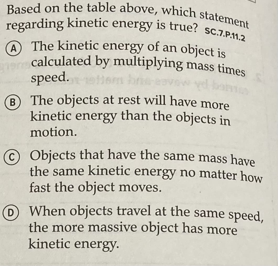 regarding kinetic energy is true? sc.7.P.11.2
Based on the table above, which statement
regarding kinetic energy is true? sc.7.P112
A The kinetic energy of an object is
A
O calculated by multiplying mass times
speed.
B The objects at rest will have more
kinetic energy than the objects in
В
motion.
© Objects that have the same mass have
the same kinetic energy no matter how
fast the object moves.
When objects travel at the same speed,
D
the more massive object has more
kinetic energy.
