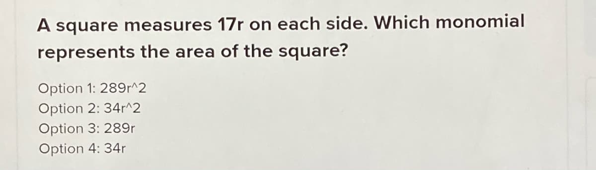 A square measures 17r on each side. Which monomial
represents the area of the square?
Option 1: 289r^2
Option 2: 34r^2
Option 3: 289r
Option 4: 34r
