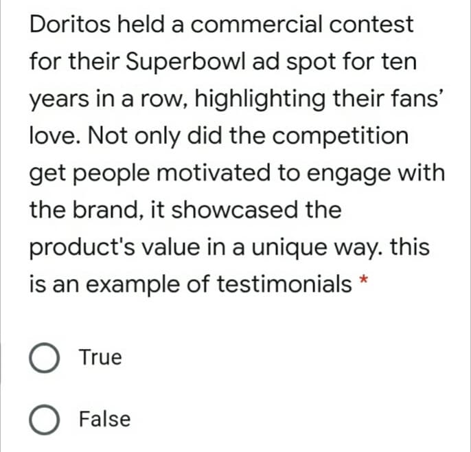 Doritos held a commercial contest
for their Superbowl ad spot for ten
years in a row, highlighting their fans'
love. Not only did the competition
get people motivated to engage with
the brand, it showcased the
product's value in a unique way. this
is an example of testimonials
True
O False
