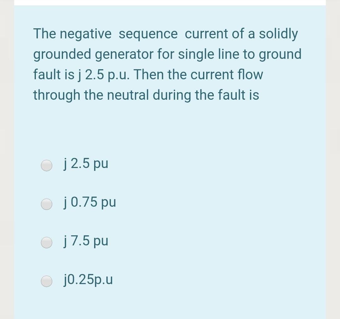 The negative sequence current of a solidly
grounded generator for single line to ground
fault is j 2.5 p.u. Then the current flow
through the neutral during the fault is
j 2.5 pu
j0.75 pu
j7.5 pu
j0.25p.u
