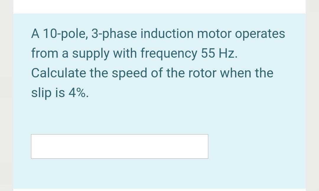 A 10-pole, 3-phase induction motor operates
from a supply with frequency 55 Hz.
Calculate the speed of the rotor when the
slip is 4%.
