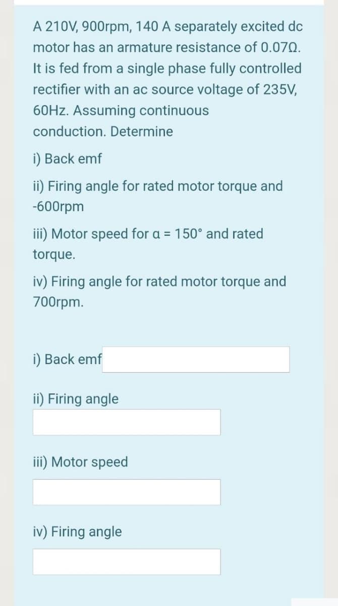 A 210V, 900rpm, 140 A separately excited dc
motor has an armature resistance of 0.070.
It is fed from a single phase fully controlled
rectifier with an ac source voltage of 235V,
60HZ. Assuming continuous
conduction. Determine
i) Back emf
ii) Firing angle for rated motor torque and
-600rpm
iii) Motor speed for a = 150° and rated
%3D
torque.
iv) Firing angle for rated motor torque and
700rpm.
i) Back emf
ii) Firing angle
iii) Motor speed
iv) Firing angle
