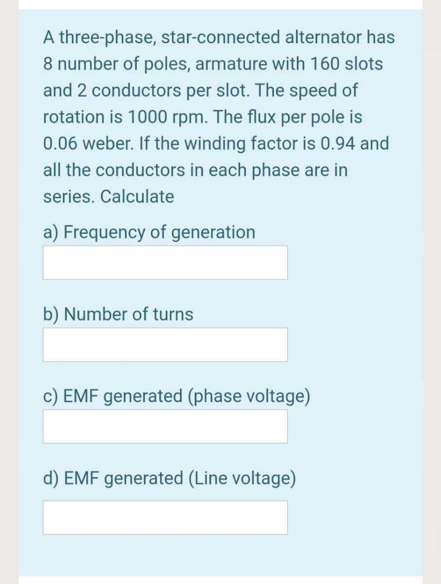 A three-phase, star-connected alternator has
8 number of poles, armature with 160 slots
and 2 conductors per slot. The speed of
rotation is 1000 rpm. The flux per pole is
0.06 weber. If the winding factor is 0.94 and
all the conductors in each phase are in
series. Calculate
a) Frequency of generation
b) Number of turns
c) EMF generated (phase voltage)
d) EMF generated (Line voltage)
