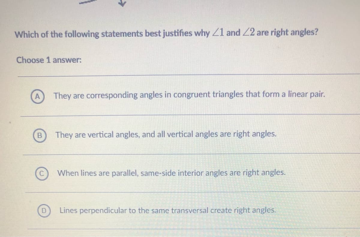 Which of the following statements best justifies why Z1 and 2 are right angles?
Choose 1 answer:
They are corresponding angles in congruent triangles that form a linear pair.
They are vertical angles, and all vertical angles are right angles.
When lines are parallel, same-side interior angles are right angles.
Lines perpendicular to the same transversal create right angles.

