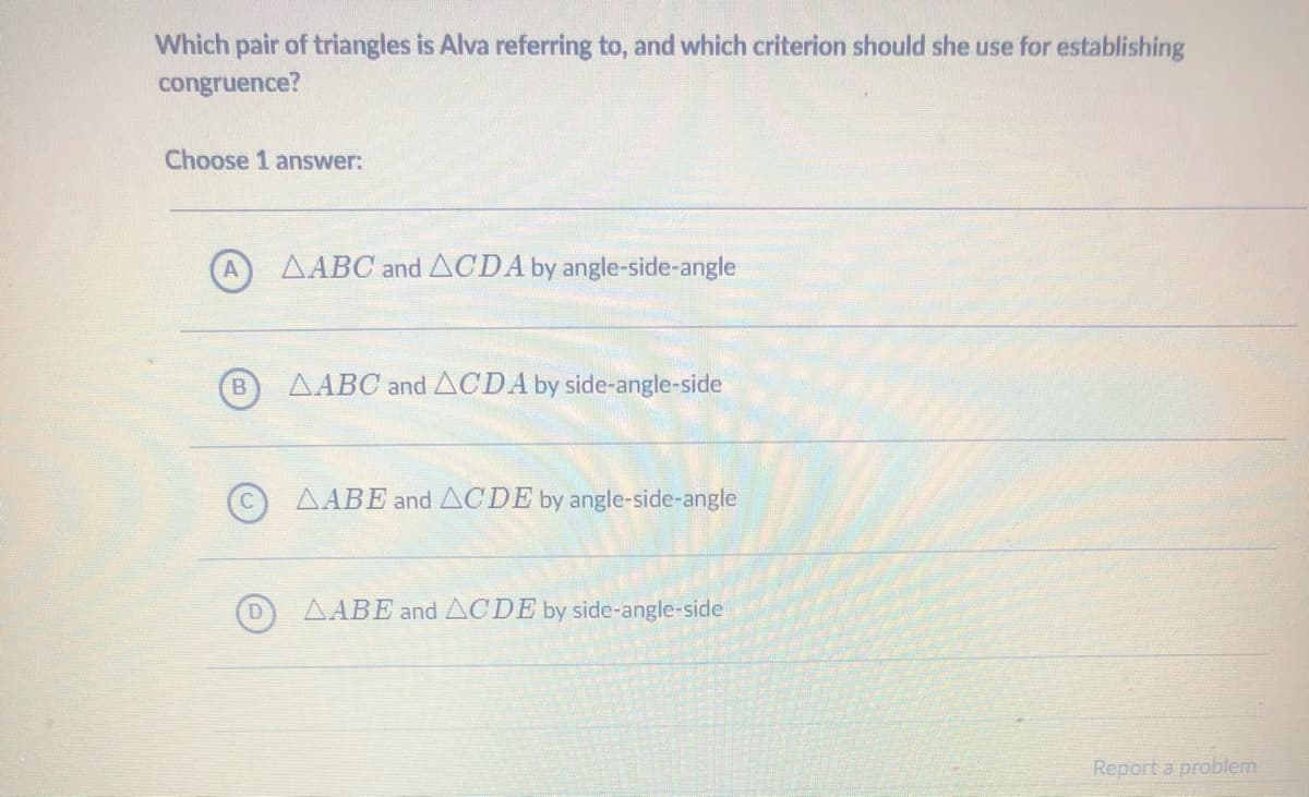 Which pair of triangles is Alva referring to, and which criterion should she use for establishing
congruence?
Choose 1 answer:
AABC and ACDA by angle-side-angle
AABC and ACDA by side-angle-side
AABE and ACDE by angle-side-angle
AABE and ACDE by side-angle-side
Report a problem
