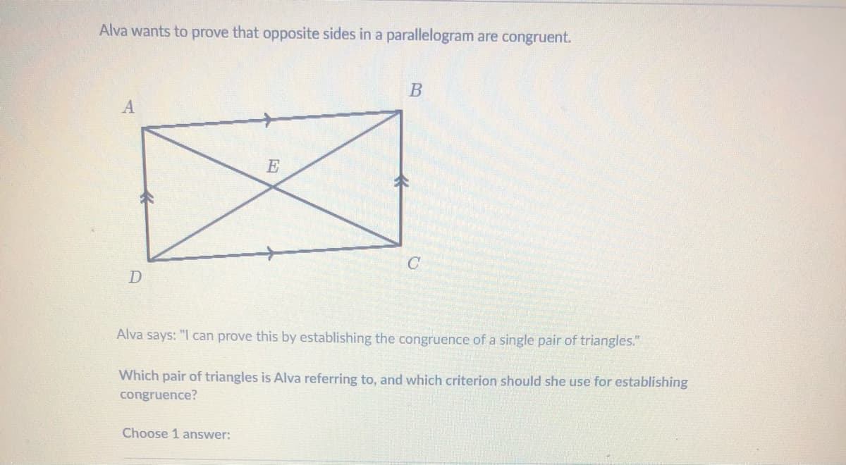 Alva wants to prove that opposite sides in a parallelogram are congruent.
E
Alva says: "I can prove this by establishing the congruence of a single pair of triangles."
Which pair of triangles is Alva referring to, and which criterion should she use for establishing
congruence?
Choose 1 answer:
