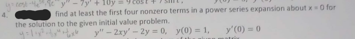 y = cost-Ye³²8e" y" - 7y' + 10y
4.
find at least the first four nonzero terms in a power series expansion about x = 0 for
the solution to the given initial value problem.
y = 1 + x² + + ₂x² + + 6x²
y" - 2xy' - 2y = 0,
=
y(0) = 1, y'(0) = 0
6 th given matrix