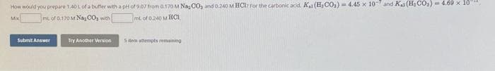 How would you prepare 1.40 L of a buffer with a pH of 9.07 from 0.170 M Nag CO and 0.240 M HCl For the carbonic acid. K₁1 (H₂CO3) = 4.45 x 10 and Ka (H₂CO₂) = 4.69 × 10
Mix
mL of 0,170 M Nag CO with
mL of 0.240 M HCI
Submit Answer
Try Another Version
5tem attempts remaining