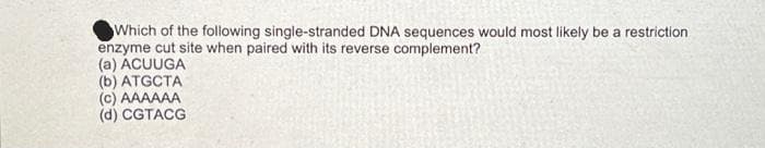 Which of the following single-stranded DNA sequences would most likely be a restriction
enzyme cut site when paired with its reverse complement?
(a) ACUUGA
(b) ATGCTA
(c) AAAAAA
(d) CGTACG