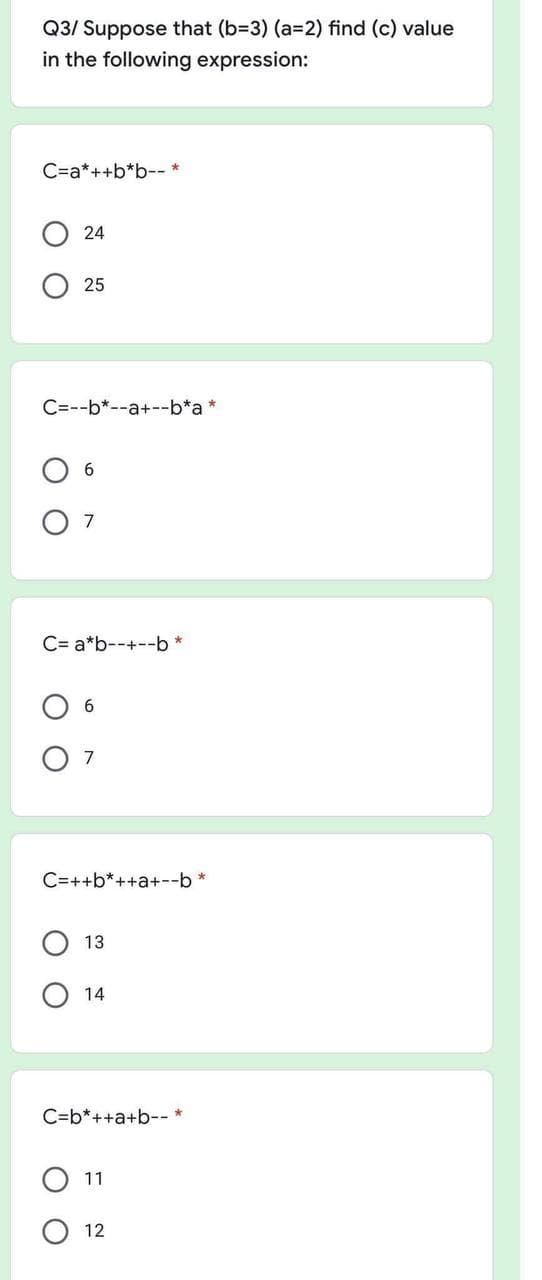 Q3/ Suppose that (b=3) (a=2) find (c) value
in the following expression:
C=a*++b*b-- *
24
25
C=--b*--a+--b*a *
7
C= a*b--+--b *
C=++b*++a+--b *
13
14
C=b*++a+b--
11
12
