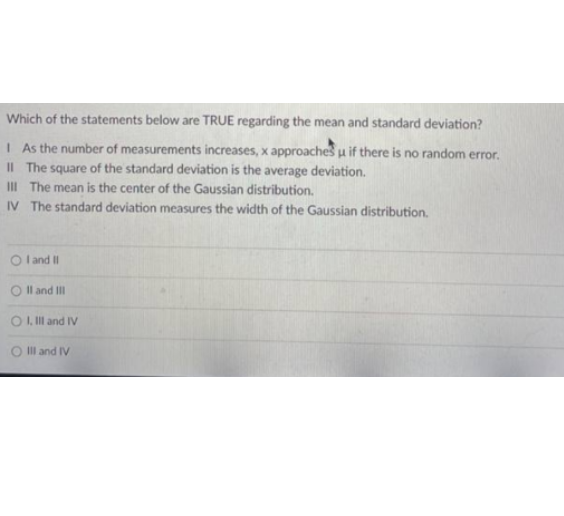 Which of the statements below are TRUE regarding the mean and standard deviation?
I As the number of measurements increases, x approaches u if there is no random error.
II The square of the standard deviation is the average deviation.
III The mean is the center of the Gaussian distribution.
IV The standard deviation measures the width of the Gaussian distribution.
O land I
Il and II
O , Ill and IV
O Ill and IV
