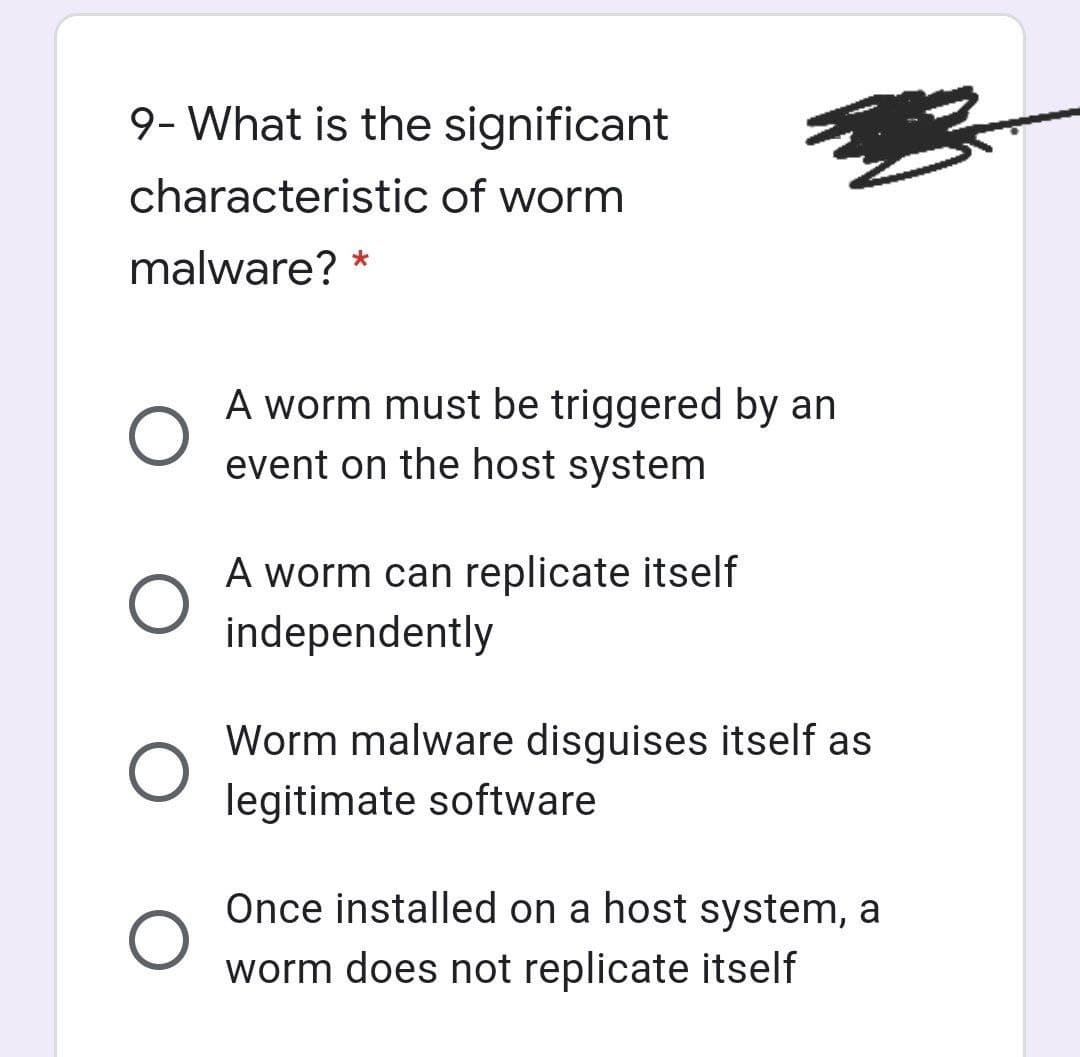 9- What is the significant
characteristic of worm
malware? *
A worm must be triggered by an
event on the host system
A worm can replicate itself
independently
Worm malware disguises itself as
legitimate software
Once installed on a host system, a
worm does not replicate itself
