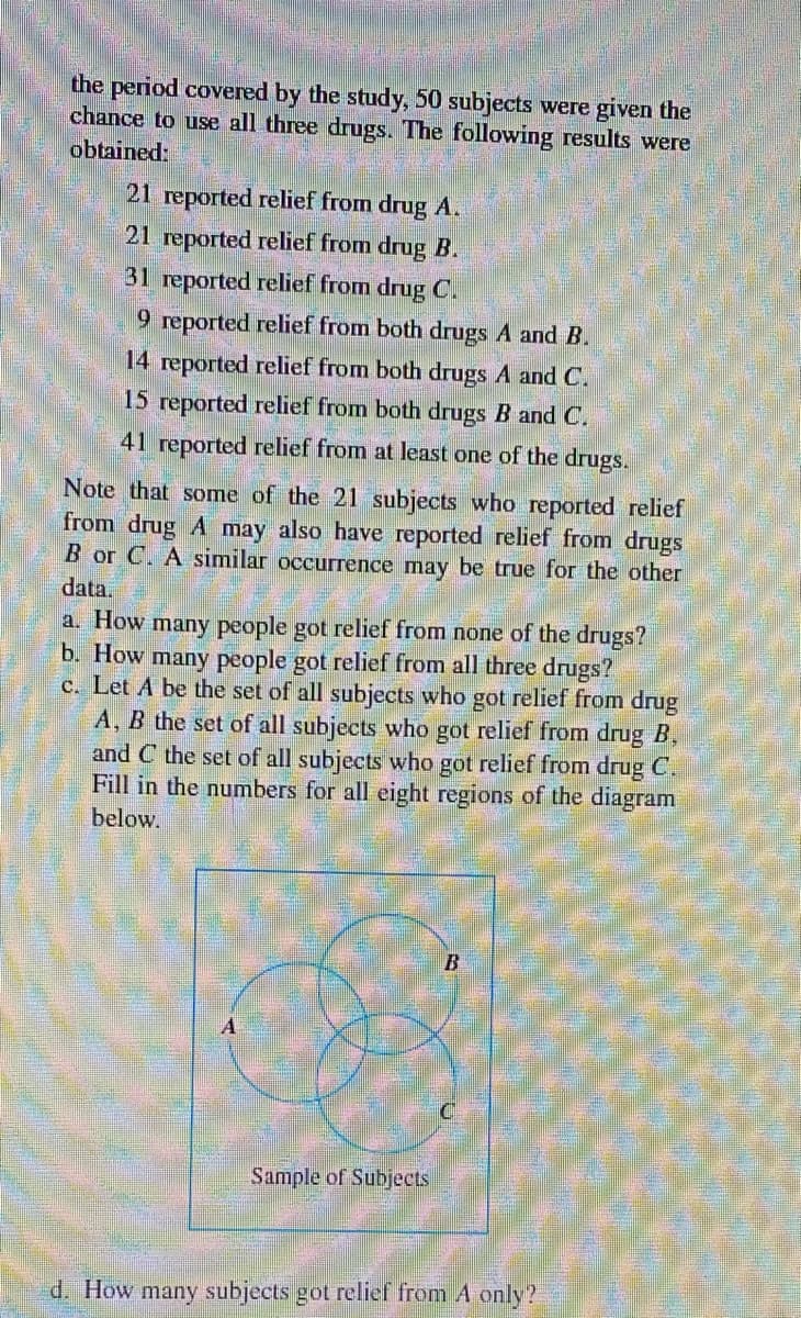 the period covered by the study, 50 subjects were given the
chance to use all three drugs. The following results were
obtained:
21 reported relief from drug A.
21 reported relief from drug B.
31 reported relief from drug C.
9 reported relief from both drugs A and B.
14 reported relief from both drugs A and C.
15 reported relief from both drugs B and C.
41 reported relief from at least one of the drugs.
Note that some of the 21 subjects who reported relief
from drug A may also have reported relief from drugs
B or C. A similar occurrence may be true for the other
data.
a. How many people got relief from none of the drugs?
b. How many people got relief from all three drugs?
c. Let A be the set of all subjects who got relief from drug
A, B the set of all subjects who got relief from drug B,
and C the set of all subjects who got relief from drug C.
Fill in the numbers for all eight regions of the diagram
below.
B
Sample of Subjects
d. How many subjects got relief from A only?
