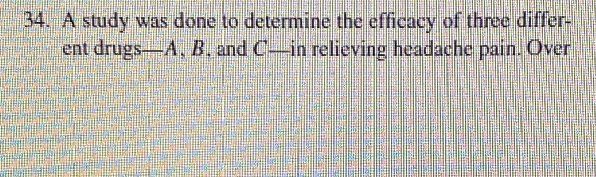 34. A study was done to determine the efficacy of three differ-
ent drugs-A, B, and C-in relieving headache pain. Over
