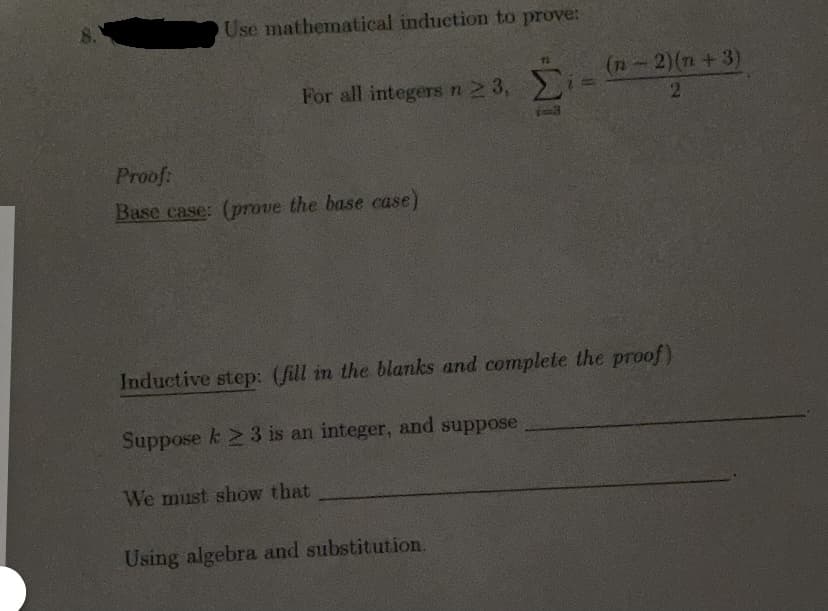 8.
Use mathematical induction to prove:
For all integers n 2 3,
i- (-2)(n + 3)
Proof:
Base case: (prove the base case)
Inductive step: (fill in the blanks and complete the proof)
Suppose k 23 is an integer, and suppose
We must show that
Using algebra and substitution.
