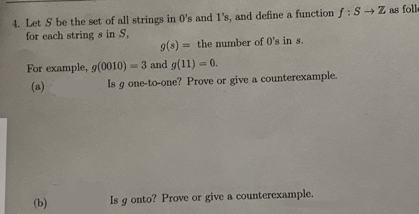 4. Let S be the set of all strings in 0's and l's, and define a function f:S Z as follo
for each string s in S,
g(s) = the number of 0's in s.
%3D
For example, g(0010) = 3 and g(11) = 0.
%3D
(а)
Is g one-to-one? Prove or give a counterexample.
(b)
Is g onto? Prove or give a counterexample.
