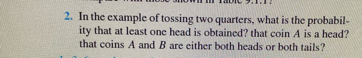 2. In the example of tossing two quarters, what is the probabil-
ity that at least one head is obtained? that coin A is a head?
that coins A and B are either both heads or both tails?
