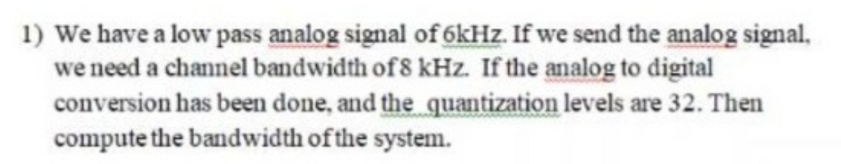 1) We have a low pass analog signal of 6kHz. If we send the analog signal,
we need a channel bandwidth of 8 kHz. If the analog to digital
conversion has been done, and the quantization levels are 32. Then
compute the bandwidth of the system.
