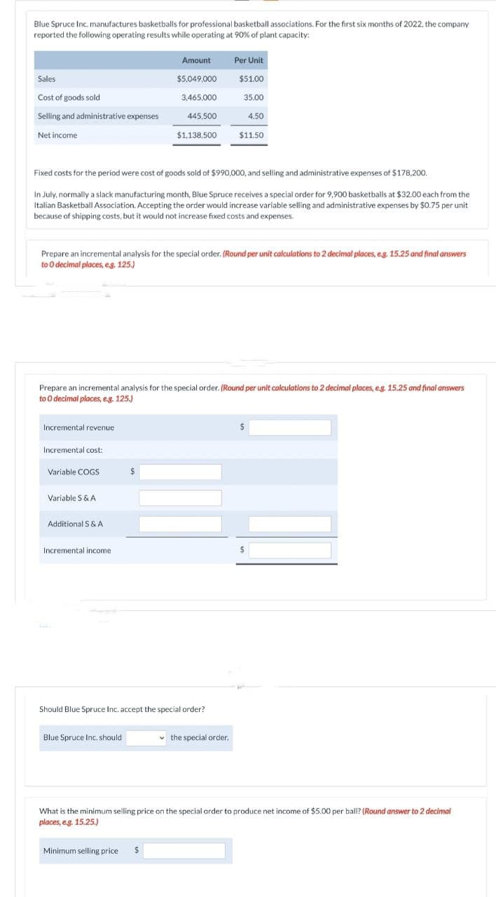 Blue Spruce Inc. manufactures basketballs for professional basketball associations. For the first six months of 2022, the company
reported the following operating results while operating at 90% of plant capacity:
Sales
Cost of goods sold
Selling and administrative expenses
Net income
Incremental revenue
Incremental cost:
Fixed costs for the period were cost of goods sold of $990,000, and selling and administrative expenses of $178,200.
In July, normally a slack manufacturing month, Blue Spruce receives a special order for 9,900 basketballs at $32.00 each from the
Italian Basketball Association. Accepting the order would increase variable selling and administrative expenses by $0.75 per unit
because of shipping costs, but it would not increase fixed costs and expenses.
Variable COGS
Prepare an incremental analysis for the special order. (Round per unit calculations to 2 decimal places, e.g. 15.25 and final answers
to O decimal places, e.g. 125.)
Variable S & A
Prepare an incremental analysis for the special order. (Round per unit calculations to 2 decimal places, e.g. 15.25 and final answers
to O decimal places, e.g. 125.)
Additional S & A
Incremental income
Amount
$5,049,000
3,465,000
445,500
$
Blue Spruce Inc. should
$1,138,500
Should Blue Spruce Inc. accept the special order?
Minimum selling price $
Per Unit
$51.00
35.00
4.50
$11.50
the special order.
$
What is the minimum selling price on the special order to produce net income of $5.00 per ball? (Round answer to 2 decimal
places, e.g. 15.25.)