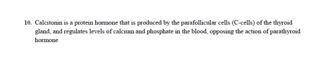 Calcitonin is a protein hormone that is produced by the parafollicular cells (C-cells) of the thyroid
gland, and regulates levels of calcium and phosphate in the blood, opposing the action of parathyroid
hormone
