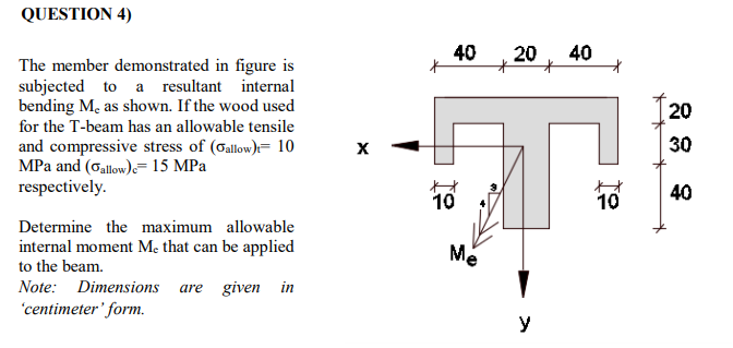 QUESTION 4)
40
20
40
The member demonstrated in figure is
subjected to a resultant internal
bending Me as shown. If the wood used
20
for the T-beam has an allowable tensile
30
and compressive stress of (Gallow)= 10
MPa and (Gallow)=15 MPa
respectively.
40
10
10
Determine the maximum allowable
internal moment Mẹ that can be applied
Me
to the beam.
Note: Dimensions
are given in
'centimeter' form.
y
