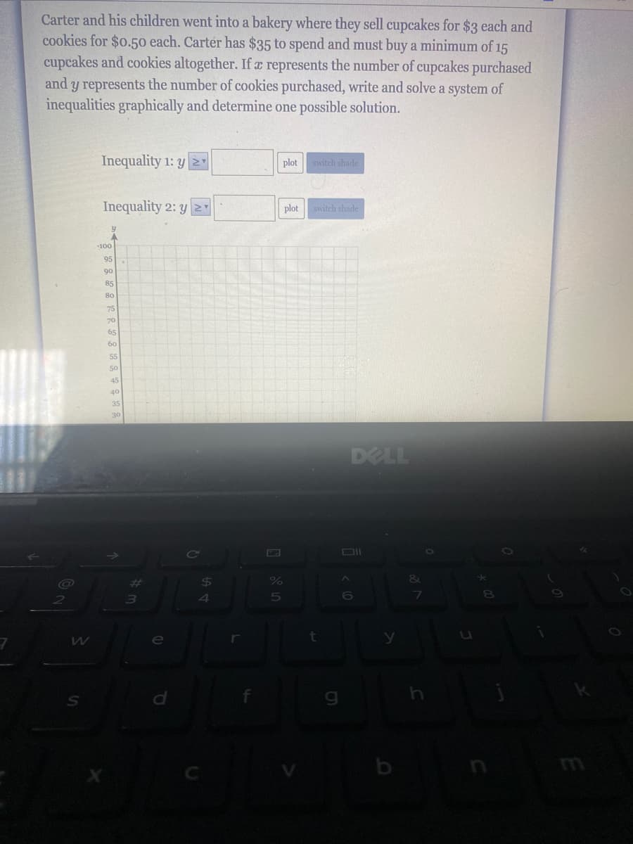 Carter and his children went into a bakery where they sell cupcakes for $3 each and
cookies for $0.50 each. Carter has $35 to spend and must buy a minimum of 15
cupcakes and cookies altogether. If a represents the number of cupcakes purchased
and y represents the number of cookies purchased, write and solve a system of
inequalities graphically and determine one possible solution.
Inequality 1: y
plot
switch shade
Inequality 2: y Y
plot
switch shade
100
95
90
85
80
75
70
65
60
55
50
45
40
35
30
DELL
%23
24
&
4
e
