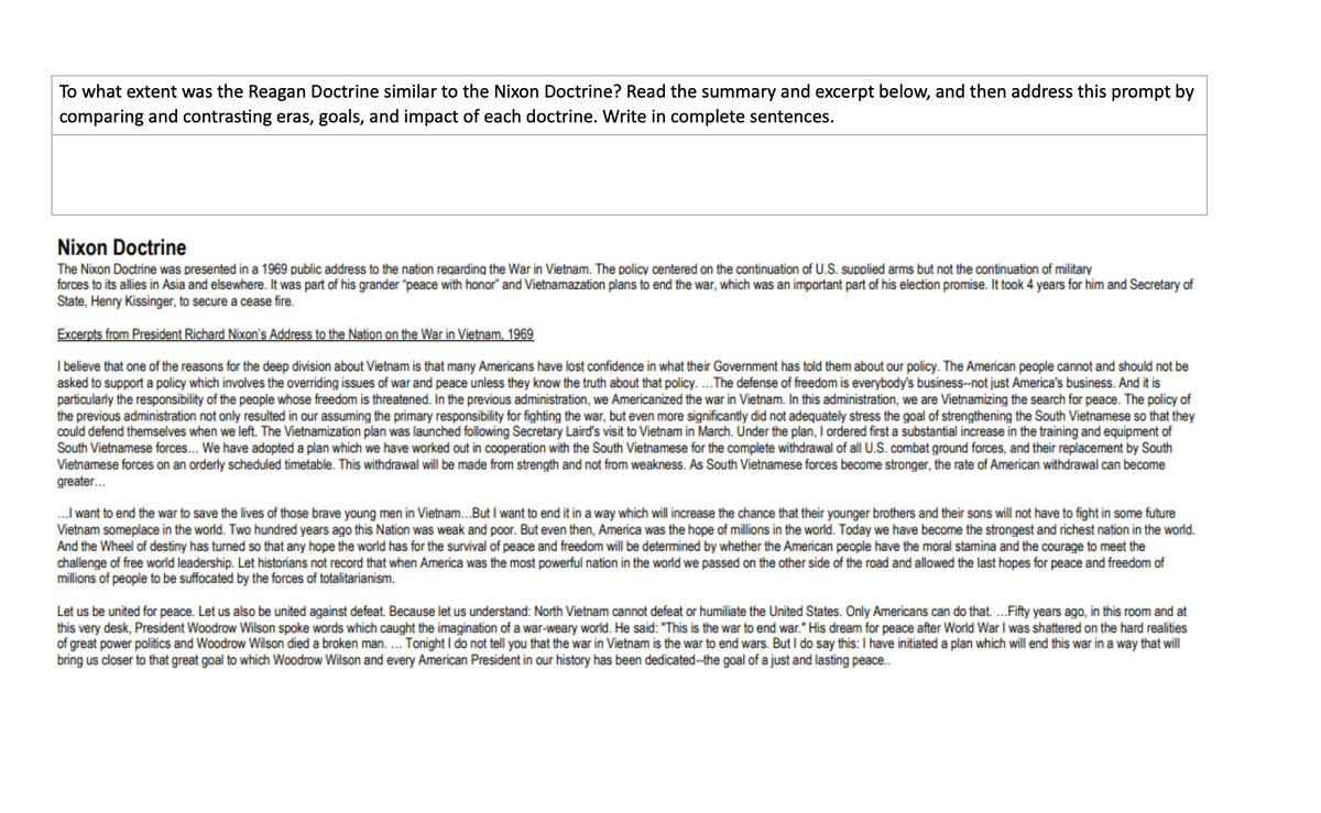 To what extent was the Reagan Doctrine similar to the Nixon Doctrine? Read the summary and excerpt below, and then address this prompt by
comparing and contrasting eras, goals, and impact of each doctrine. Write in complete sentences.
Nixon Doctrine
The Nixon Doctrine was presented in a 1969 public address to the nation regarding the War in Vietnam. The policy centered on the continuation of U.S. supplied arms but not the continuation of military
forces to its allies in Asia and elsewhere. It was part of his grander "peace with honor" and Vietnamazation plans to end the war, which was an important part of his election promise. It took 4 years for him and Secretary of
State, Henry Kissinger, to secure a cease fire.
Excerpts from President Richard Nixon's Address to the Nation on the War in Vietnam, 1969
I believe that one of the reasons for the deep division about Vietnam is that many Americans have lost confidence in what their Government has told them about our policy. The American people cannot and should not be
asked to support a policy which involves the overriding issues of war and peace unless they know the truth about that policy. ...The defense of freedom is everybody's business-not just America's business. And it is
particularly the responsibility of the people whose freedom is threatened. In the previous administration, we Americanized the war in Vietnam. In this administration, we are Vietnamizing the search for peace. The policy of
the previous administration not only resulted in our assuming the primary responsibility for fighting the war, but even more significantly did not adequately stress the goal of strengthening the South Vietnamese so that they
could defend themselves when we left. The Vietnamization plan was launched following Secretary Laird's visit to Vietnam in March. Under the plan, I ordered first a substantial increase in the training and equipment of
South Vietnamese forces... We have adopted a plan which we have worked out in cooperation with the South Vietnamese for the complete withdrawal of all U.S. combat ground forces, and their replacement by South
Vietnamese forces on an orderly scheduled timetable. This withdrawal will be made from strength and not from weakness. As South Vietnamese forces become stronger, the rate of American withdrawal can become
greater.
.I want to end the war to save the lives of those brave young men in Vietnam..But I want to end it in a way which will increase the chance that their younger brothers and their sons will not have to fight in some future
Vietnam someplace in the world. Two hundred years ago this Nation was weak and poor. But even then, America was the hope of millions in the world. Today we have become the strongest and richest nation in the world.
And the Wheel of destiny has turned so that any hope the world has for the survival of peace and freedom will be determined by whether the American people have the moral stamina and the courage to meet the
challenge of free world leadership. Let historians not record that when America was the most powerful nation in the world we passed on the other side of the road and allowed the last hopes for peace and freedom of
millions of people to be suffocated by the forces of totalitarianism.
Let us be united for peace. Let us also be united against defeat. Because let us understand: North Vietnam cannot defeat or humiliate the United States. Only Americans can do that. .Fifty years ago, in this room and at
this very desk, President Woodrow Wilson spoke words which caught the imagination of a war-weary world. He said: "This is the war to end war." His dream for peace after World War I was shattered on the hard realities
of great power politics and Woodrow Wilson died a broken man. . Tonight I do not tell you that the war in Vietnam is the war to end wars. But I do say this: I have initiated a plan which will end this war in a way that will
bring us closer to that great goal to which Woodrow Wilson and every American President in our history has been dedicated--the goal of a just and lasting peace.
