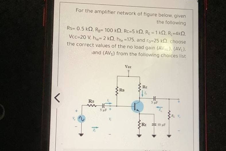 For the amplifier network of figure below, given
the following
Rs= 0.5 k2, Rg= 100 k2, Rc=5 kQ, RE = 1 k2, RL=4k2.
Vcc=20 V. hje= 2 kQ, hfe =175, and ro=25 kQ. choose
the correct values of the no load gain (AVNL). (AVL).
and (AVs) from the following choices list
Vec
Rc
RB
Rs
5 uF
S uF +
RE = 10 pF
