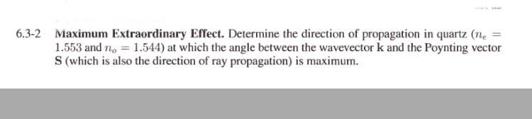 6.3-2 Maximum Extraordinary Effect. Determine the direction of propagation in quartz (n, =
1.553 and no = 1.544) at which the angle between the wavevector k and the Poynting vector
S (which is also the direction of ray propagation) is maximum.
