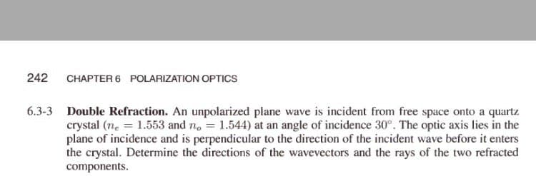 242
CHAPTER 6 POLARIZATION OPTICS
6.3-3 Double Refraction. An unpolarized plane wave is incident from free space onto a quartz
crystal (ne = 1.553 and no = 1.544) at an angle of incidence 30°. The optic axis lies in the
plane of incidence and is perpendicular to the direction of the incident wave before it enters
the crystal. Determine the directions of the wavevectors and the rays of the two refracted
components.
