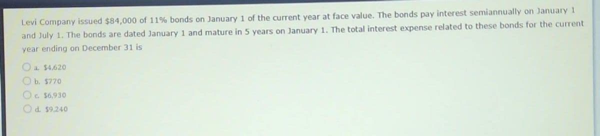 Levi Company issued $84,000 of 11% bonds on January 1 of the current year at face value. The bonds pay interest semiannually on January 1
and July 1. The bonds are dated January 1 and mature in 5 years on January 1. The total interest expense related to these bonds for the current
year ending on December 31 is
a. $4,620
b. $770
c. $6,930
d. $9,240