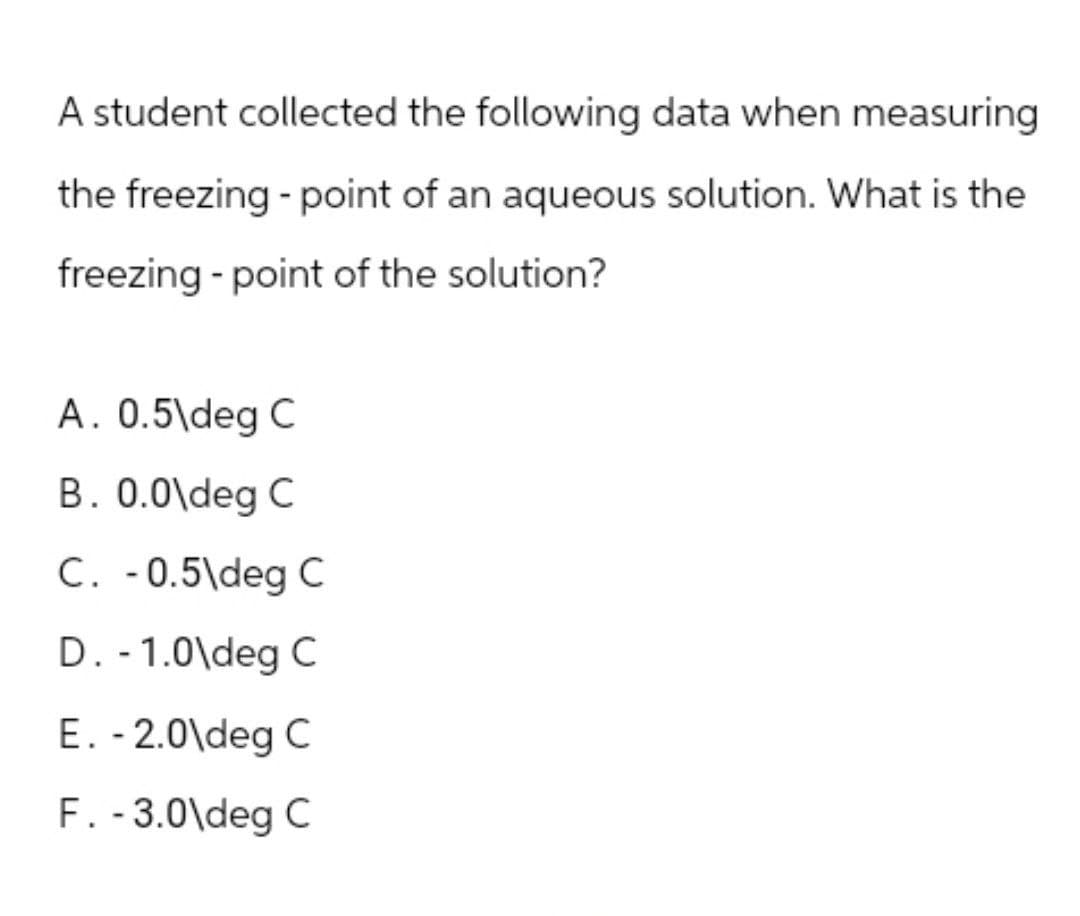 A student collected the following data when measuring
the freezing - point of an aqueous solution. What is the
freezing - point of the solution?
A. 0.5\deg C
B. 0.0\deg C
C. -0.5\deg C
D. - 1.0\deg C
E. - 2.0\deg C
F. - 3.0\deg C