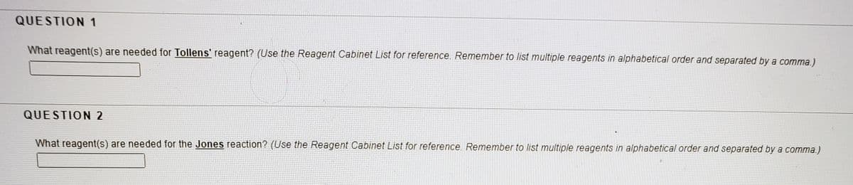 QUESTION 1
What reagent(s) are needed for Tollens' reagent? (Use the Reagent Cabinet List for reference. Remember to list multiple reagents in alphabetical order and separated by a comma.)
QUESTION 2
What reagent(s) are needed for the Jones reaction? (Use the Reagent Cabinet List for reference. Remember to list multiple reagents in alphabetical order and separated by a comma.)
