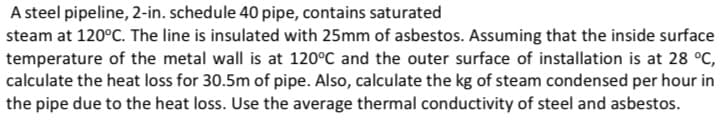 A steel pipeline, 2-in. schedule 40 pipe, contains saturated
steam at 120°C. The line is insulated with 25mm of asbestos. Assuming that the inside surface
temperature of the metal wall is at 120°C and the outer surface of installation is at 28 °C,
calculate the heat loss for 30.5m of pipe. Also, calculate the kg of steam condensed per hour in
the pipe due to the heat loss. Use the average thermal conductivity of steel and asbestos.