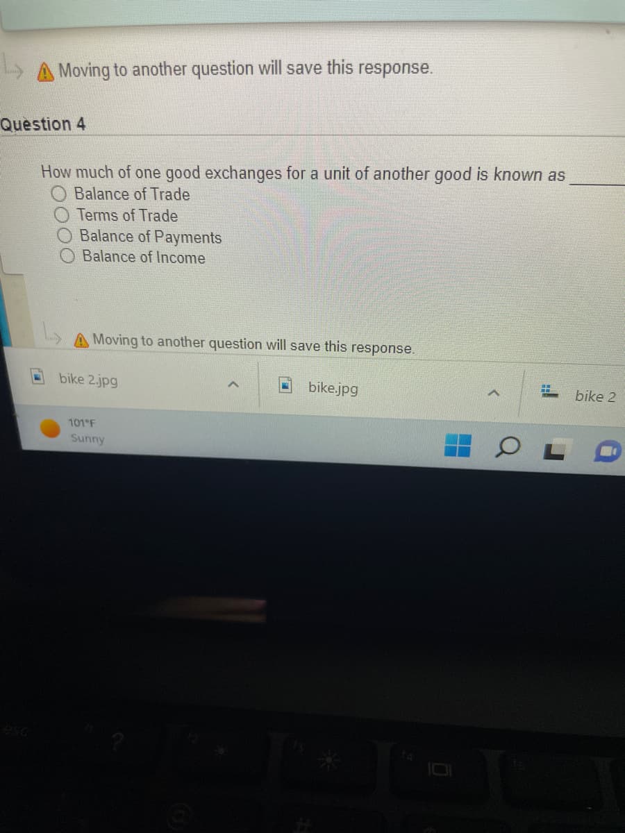 L
A Moving to another question will save this response.
Question 4
How much of one good exchanges for a unit of another good is known as
Balance of Trade
Terms of Trade
Balance of Payments
Balance of Income
A Moving to another question will save this response.
H
bike 2.jpg
A
bike.jpg
101°F
Sunny
A
bike 2