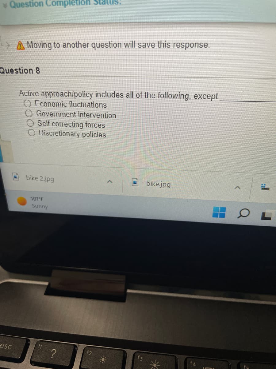 ### Question 8 on Active Economic Policies 

**Question:**
Active approach/policy includes all of the following, except _______.

- Economic fluctuations
- Government intervention
- Self-correcting forces
- Discretionary policies

**Explanation:**
In the image, there is a multiple-choice question related to economic policies. This question is important for understanding the mechanisms countries use to manage their economies during different phases of economic cycles. Let's analyze each option:

1. **Economic fluctuations:** These are oscillations in the economy that occur as a result of changes in demand and supply levels in the market. They are typically characterized by periods of economic expansion (growth) and contraction (recession).

2. **Government intervention:** Refers to the actions taken by the government to influence economic activity. This includes monetary policy actions by central banks, fiscal policies such as tax cuts or increased government spending, and regulations.

3. **Self-correcting forces:** These are natural economic mechanisms that work towards bringing the economy back to its long-term growth path without the need for government intervention. This would include the way prices adjust in response to economic imbalances.

4. **Discretionary policies:** These policies are actions taken by the government to stabilize the economy. These could include changes in taxes or government spending, which are decided on a case-by-case basis rather than being pre-determined by law.

**Graph/Diagram Explanation:**
There are no graphs or diagrams present in this image. The image displays a screenshot from a computer that shows a section of an economic questionnaire.

**Additional Information:**
The weather is also displayed at the bottom left of the screen, showing "101°F, Sunny." This information is not directly relevant to the question but indicates the conditions during which the screenshot might have been taken.

### How to Study for Similar Questions:
- **Understand Key Economic Concepts:** Ensure you have a solid grasp of terms like economic fluctuations, government intervention, and discretionary policies.
- **Analyze Past Economic Policies:** Look at historical examples of when and how governments have intervened in the economy.
- **Practice Critical Thinking:** Learn to differentiate between concepts that are interrelated and those that are distinct or oppositional.
- **Review Study Material Consistently:** Regularly go over your notes and textbooks to reinforce your understanding of economic policies and their applications.