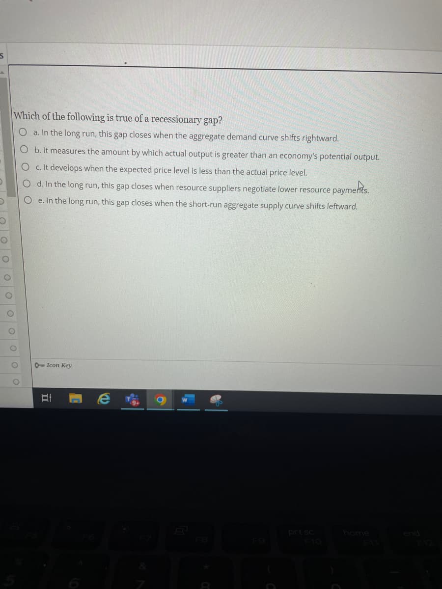 S
Which of the following is true of a recessionary gap?
O a. In the long run, this gap closes when the aggregate demand curve shifts rightward.
b. It measures the amount by which actual output is greater than an economy's potential output.
O c. It develops when the expected price level is less than the actual price level.
O d. In the long run, this gap closes when resource suppliers negotiate lower resource payments.
Oe. In the long run, this gap closes when the short-run aggregate supply curve shifts leftward.
prt sc
oooo
O Icon Key
II
1
FB
