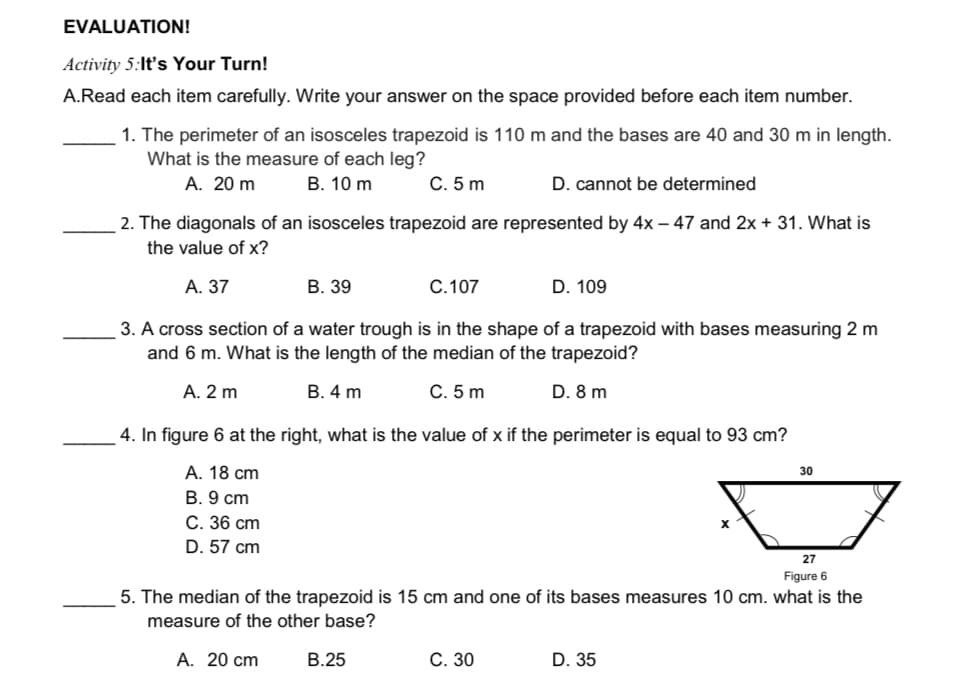 EVALUATION!
Activity 5:It's Your Turn!
A.Read each item carefully. Write your answer on the space provided before each item number.
1. The perimeter of an isosceles trapezoid is 110 m and the bases are 40 and 30 m in length.
What is the measure of each leg?
А. 20 m
В. 10 m
С. 5 m
D. cannot be determined
2. The diagonals of an isosceles trapezoid are represented by 4x – 47 and 2x+ 31. What is
the value of x?
А. 37
В. 39
С. 107
D. 109
3. A cross section of a water trough is in the shape of a trapezoid with bases measuring 2 m
and 6 m. What is the length of the median of the trapezoid?
А. 2 m
В. 4 m
C. 5 m
D. 8 m
4. In figure 6 at the right, what is the value of x if the perimeter is equal to 93 cm?
А. 18 сm
В. 9 ст
С. 36 сm
D. 57 cm
30
27
Figure 6
5. The median of the trapezoid is 15 cm and one of its bases measures 10 cm. what is the
measure of the other base?
A. 20 cm
В.25
С. 30
D. 35
