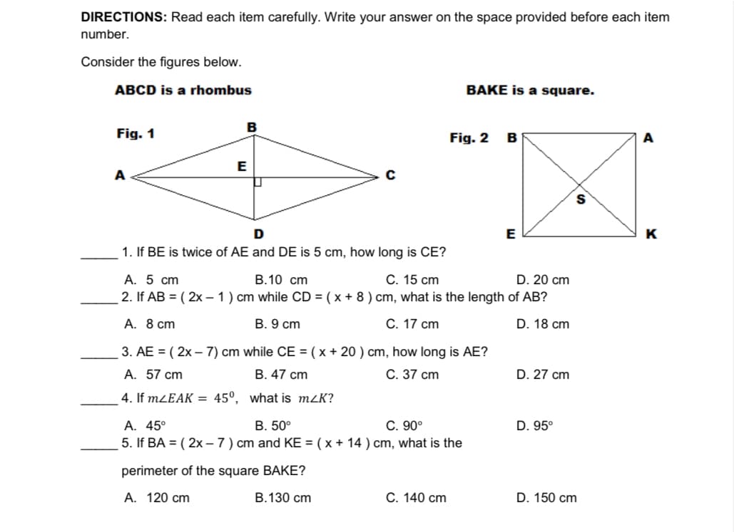 DIRECTIONS: Read each item carefully. Write your answer on the space provided before each item
number.
Consider the figures below.
ABCD is a rhombus
BAKE is a square.
B
Fig. 1
Fig. 2
B
A
E
A
S
D
E
K
1. If BE is twice of AE and DE is 5 cm, how long is CE?
А. 5 ст
2. If AB = ( 2x – 1) cm while CD = ( x + 8 ) cm, what is the length of AB?
В.10 сm
С. 15 сm
D. 20 cm
А. 8 ст
B. 9 cm
С. 17 сm
D. 18 cm
3. AE = ( 2x – 7) cm while CE = ( x + 20 ) cm, how long is AE?
A. 57 cm
В. 47 сm
С. 37 сm
D. 27 cm
4. If MZEAK = 45°, what is mzK?
А. 45°
5. If BA = ( 2x – 7 ) cm and KE = ( x + 14 ) cm, what is the
B. 50°
С. 90°
D. 95°
perimeter of the square BAKE?
А. 120 cm
B.130 cm
С. 140 сm
D. 150 cm
