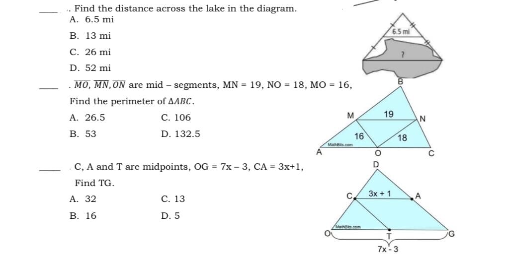 . Find the distance across the lake in the diagram.
A. 6.5 mi
6.5 mi
В. 13 mi
С. 26 mi
D. 52 mi
MO, MN, ON are mid – segments, MN = 19, NÓ = 18, MO = 16,
Find the perimeter of AABC.
А. 26.5
С. 106
M
19
В. 53
D. 132.5
16
18
MathBits.com
A
C, A and T are midpoints, OG = 7x – 3, CA = 3x+1,
Find TG.
3x + 1
А. 32
С. 13
A
В. 16
D. 5
/MathBits.com
7x -3
