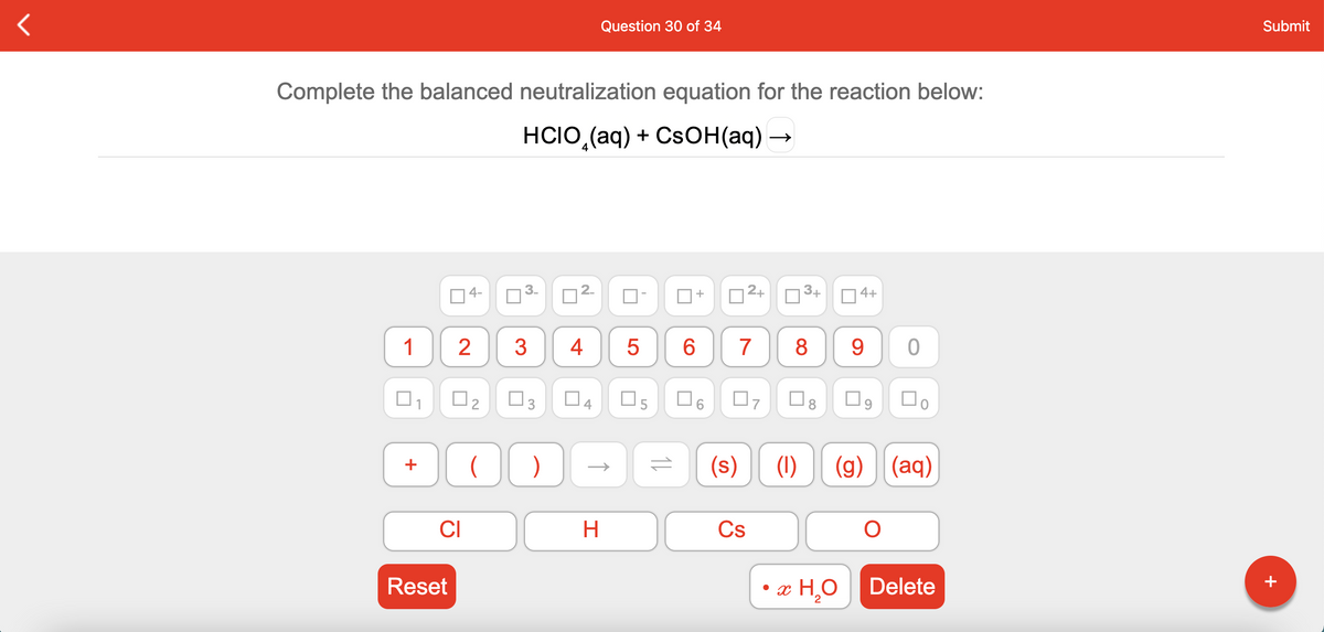 Question 30 of 34
Submit
Complete the balanced neutralization equation for the reaction below:
HCIO (aq) + CsOн(аq) —
4-
2.
2+
O3+
4+
1
3
4
6.
7
8
O2
O5
O9
(s)
(1)
(g)
(aq)
+
CI
H
Cs
Reset
• x H,O Delete
+
11
4.
3.
3.
