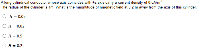 A long cylindrical conductor whose axis coincides with +z axis carry a current density of 0.5A/m²
The radius of the cylinder is 1m. What is the magntitude of magnetic field at 0.2 m away from the axis of this cylinder.
OH = 0.05
OH = 0.02
H = 0.5
OH = 0.2