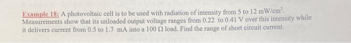 Example 18: A photovoltaic cell is to be used with radiation of intensity from 5 to 12 mW/cm².
Measurements show that its unloaded output voltage ranges from 0.22 to 0.41 V over this intensity while
it delivers current from 0.5 to 1.7 mA into a 100 52 load. Find the range of short circuit current.