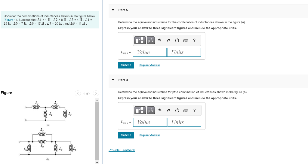 Consider the combinations of inductances shown in the figure below
(Figure 1). Suppose that L1=1 II, L2 = 8 H, L3=4 II, LA =
25 H, L57 H, L6 = 17 H, L7 = 20 H, and L8 = 11 H.
Figure
0
Lo
L₁
voo
0000
voo
L₂
(a)
(b)
L₁
00000
L₂
< 1 of 1
Part A
Determine the equivalent inductance for the combination of inductances shown in the figure (a).
Express your answer to three significant figures and include the appropriate units.
Ley = Value
Submit
Part B
Leub=
Submit
HÅ
Provide Feedback
Request Answer
O
Determine the equivalent Inductance for pthe combination of Inductances shown in the figure (b).
Express your answer to three significant figures and include the appropriate units.
+
|μA
Value
1
→
Request Answer
Units
www. ?
Units
?