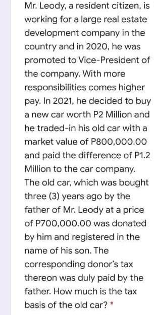 Mr. Leody, a resident citizen, is
working for a large real estate
development company in the
country and in 2020, he was
promoted to Vice-President of
the company. With more
responsibilities comes higher
pay. In 2021, he decided to buy
a new car worth P2 Million and
he traded-in his old car with a
market value of P800,000.00
and paid the difference of P1.2
Million to the car company.
The old car, which was bought
three (3) years ago by the
father of Mr. Leody at a price
of P700,000.00 was donated
by him and registered in the
name of his son. The
corresponding donor's tax
thereon was duly paid by the
father. How much is the tax
basis of the old car? *
