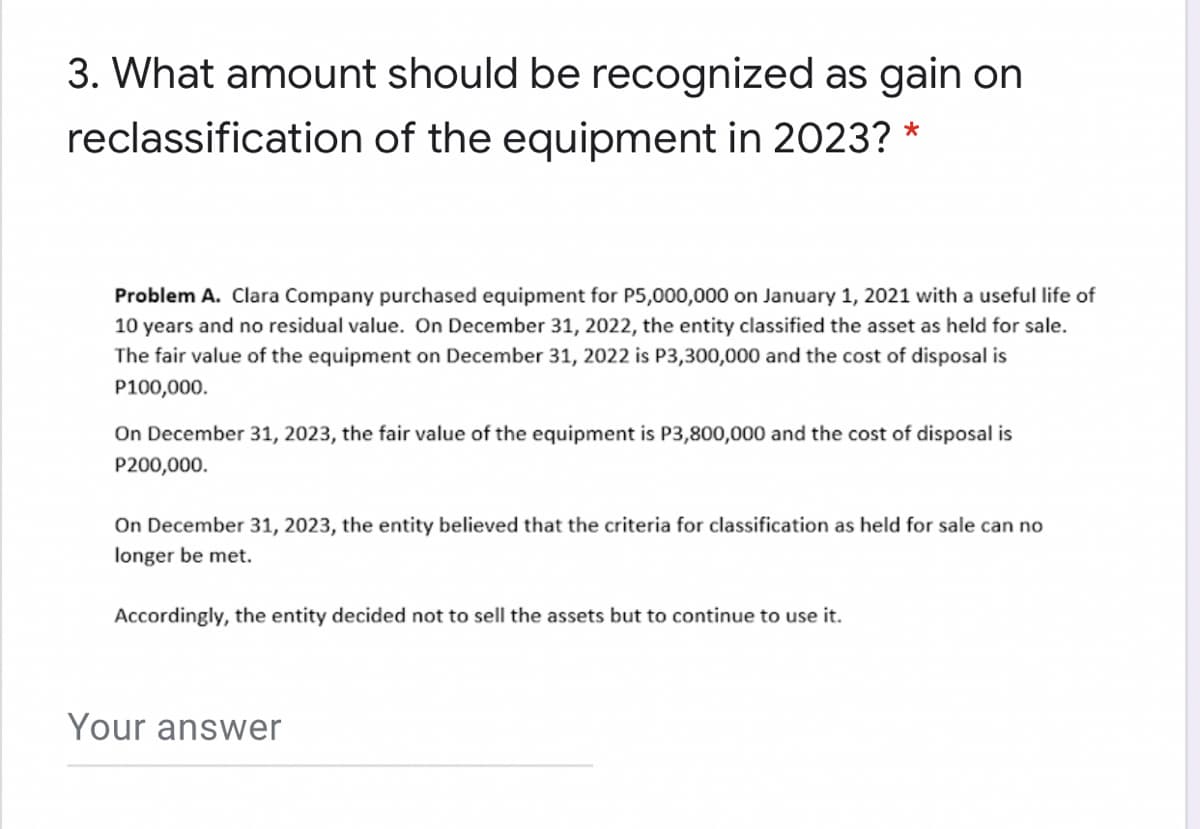 3. What amount should be recognized as gain on
reclassification of the equipment in 2023? *
Problem A. Clara Company purchased equipment for P5,000,000 on January 1, 2021 with a useful life of
10 years and no residual value. On December 31, 2022, the entity classified the asset as held for sale.
The fair value of the equipment on December 31, 2022 is P3,300,000 and the cost of disposal is
P100,000.
On December 31, 2023, the fair value of the equipment is P3,800,000 and the cost of disposal is
P200,000.
On December 31, 2023, the entity believed that the criteria for classification as held for sale can no
longer be met.
Accordingly, the entity decided not to sell the assets but to continue to use it.
Your answer
