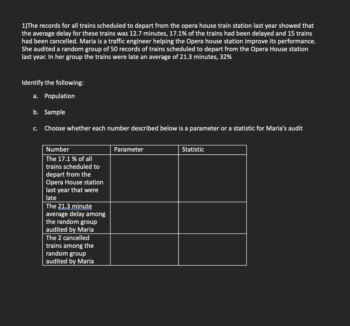 1)The records for all trains scheduled to depart from the opera house train station last year showed that
the average delay for these trains was 12.7 minutes, 17.1% of the trains had been delayed and 15 trains
had been cancelled. Maria is a traffic engineer helping the Opera house station improve its performance.
She audited a random group of 50 records of trains scheduled to depart from the Opera House station
last year. In her group the trains were late an average of 21.3 minutes, 32%
Identify the following:
a. Population
b.
Sample
c. Choose whether each number described below is a parameter or statistic for Maria's audit
Number
The 17.1 % of all
trains scheduled to
depart from the
Opera House station
last year that were
late
The 21.3 minute
average delay among
the random group
audited by Maria
The 2 cancelled
trains among the
random group
audited by Maria
Parameter
Statistic