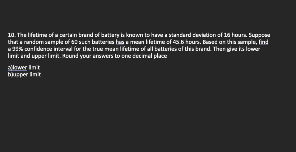 10. The lifetime of a certain brand of battery is known to have a standard deviation of 16 hours. Suppose
that a random sample of 60 such batteries has a mean lifetime of 45.6 hours. Based on this sample, find
a 99% confidence interval for the true mean lifetime of all batteries of this brand. Then give its lower
limit and upper limit. Round your answers to one decimal place
a)lower limit
b)upper limit