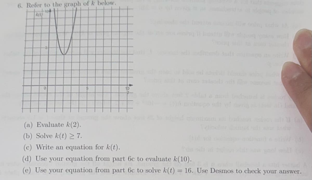 6. Refer to the graph of k below.
-104
k(1)
0
10
B
olinupo od
the
(a) Evaluate k(2).
(b) Solve k(t) 27.
(c) Write an equation for k(t).
(d) Use your equation from part 6c to evaluate k(10).
(e) Use your equation from part 6c to solve k(t) 16. Use Desmos to check your answer.
Sobo